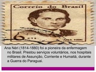 Ana Néri (1814-1880) foi a pioneira da enfermagem
no Brasil. Prestou serviços voluntários, nos hospitais
militares de Assunção, Corriente e Humaitá, durante
a Guerra do Paraguai.

 