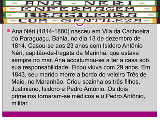 Ana Néri (1814-1880) nasceu em Vila da Cachoeira

do Paraguaçu, Bahia, no dia 13 de dezembro de
1814. Casou-se aos 23 anos com Isidoro Antônio
Néri, capitão-de-fragata da Marinha, que estava
sempre no mar. Ana acostumou-se a ter a casa sob
sua responsabilidade. Ficou viúva com 29 anos. Em
1843, seu marido morre a bordo do veleiro Três de
Maio, no Maranhão. Criou sozinha os três filhos,
Justiniano, Isidoro e Pedro Antônio. Os dois
primeiros tornaram-se médicos e o Pedro Antônio,
militar.

 