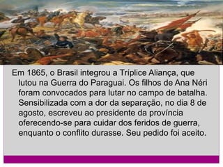 Em 1865, o Brasil integrou a Tríplice Aliança, que
lutou na Guerra do Paraguai. Os filhos de Ana Néri
foram convocados para lutar no campo de batalha.
Sensibilizada com a dor da separação, no dia 8 de
agosto, escreveu ao presidente da província
oferecendo-se para cuidar dos feridos de guerra,
enquanto o conflito durasse. Seu pedido foi aceito.

 
