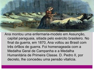 Ana montou uma enfermaria-modelo em Assunção,
capital paraguaia, sitiada pelo exército brasileiro. No
final da guerra, em 1870, Ana voltou ao Brasil com
três órfãos de guerra. Foi homenageada com a
Medalha Geral de Campanha e a Medalha
Humanitária de Primeira Classe. D. Pedro II, por
decreto, lhe concedeu uma pensão vitalícia.

 