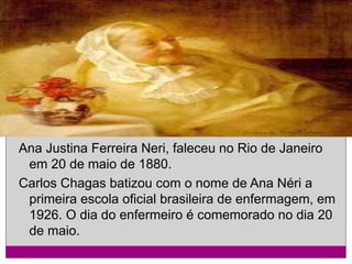 Ana Justina Ferreira Neri, faleceu no Rio de Janeiro
em 20 de maio de 1880.
Carlos Chagas batizou com o nome de Ana Néri a
primeira escola oficial brasileira de enfermagem, em
1926. O dia do enfermeiro é comemorado no dia 20
de maio.

 