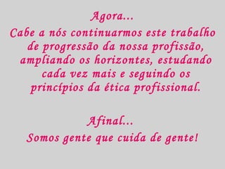 Agora...
Cabe a nós continuarmos este trabalho
de progressão da nossa profissão,
ampliando os horizontes, estudando
cada vez mais e seguindo os
princípios da ética profissional.
Afinal...
Somos gente que cuida de gente!

 