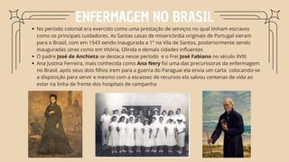 No período colonial era exercido como uma prestação de serviços no qual tinham escravos
como os principais cuidadores. As Santas casas de misericórdia originais de Portugal vieram
para o Brasil, com em 1543 sendo inaugurada a 1° na Vila de Santos, posteriormente sendo
inauguradas utras como em Vitória, Olinda e demais cidades influentes
O padre José de Anchieta se destaca nesse período e o Frei José Fabiano no século XVIII
Ana Justina Ferreira, mais conhecida como Ana Nery foi uma das precurssoras da enfermagem
no Brasil, após seus dois filhos irem para a guerra do Paraguai ela envia um carta colocando-se
a disposição para servir e mesmo com a escassez de recursos ela salvou centenas de vida ao
estar na linha de frente dos hospitais de campanha
ENFERMAGEM NO BRASIL
 