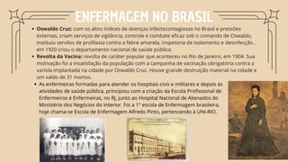 Oswaldo Cruz: com os altos índices de doenças infectocontagiosas no Brasil e pressões
externas, criam serviços de vigilância, controle e combate eficaz sob o comando de Oswaldo,
instituiu servilos de profilaxia contra a febre amarela, inspetoria de isolamento e desinfecção ,
em 1920 criou o departamento nacional de saúde pública.
Revolta da Vacina: revolta de caráter popular que aconteceu no Rio de Janeiro, em 1904. Sua
motivação foi a insatisfação da população com a campanha de vacinação obrigatória contra a
varíola implantada na cidade por Oswaldo Cruz. Houve grande destruição material na cidade e
um saldo de 31 mortos.
ENFERMAGEM NO BRASIL
As enfermeiras formadas para atender os hospitais civis e militares e depois às
atividades de saúde pública, principiou com a criação da Escola Profissional de
Enfermeiros e Enfermeiras, no RJ, junto ao Hospital Nacional de Alienados do
Ministério dos Negócios do Interior. Foi a 1° escola de Enfermagem brasileira,
hoje chama-se Escola de Enfermagem Alfredo Pinto, pertencendo à UNI-RIO.
 