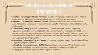 ESCOLAS DE ENFERMAGEM
BRASILEIRAS
Escola de Enfermagem Alfredo Pinto: Esta escola é a mais antiga do Brasil, data de 1890, O
curso passou a três anos de duração e era dirigida por enfermeiras diplomadas.
Escola da Cruz Vermelha do Rio de Janeiro: Datada de 1916 com um curso de socorrista,
para atender às necessidades 1ª Guerra Mundial. Logo foi evidenciada a necessidade de formar
profissionais
3. Escola Anna Nery: A diretoria foi Miss Clara Louise Kienninger, senhora de grande
capacidade e virtude e com habilidade fora do comum. Os cursos ininiciaram em 1923, com 14
alunas. Instalou-se pequeno internato próximo ao Hospital São Francisco de Assis, durante um
surto de varíola, enfermeiras e alunas dedicaram-se ao combate à doença e reduziram o índice
de mortalidade de 50% para 15%
4. Escola de Enfermagem Carlos Chagas: a primeira a funcionar fora da Capital da República e
a diplomar religiosa no Brasil
5. Escola de Enfermagem Luisa de Marillac: avançou na Enfermagem Nacional, pois abria
suas portas para jovens estudantes seculares e também às religiosas de todas as
Congregações. É a mais antiga escola de religiosas no Brasil
 