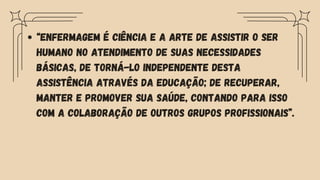 “Enfermagem é ciência e a arte de assistir o ser
humano no atendimento de suas necessidades
básicas, de torná-lo independente desta
assistência através da educação; de recuperar,
manter e promover sua saúde, contando para isso
com a colaboração de outros grupos profissionais”.
 