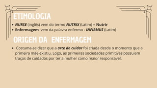ETIMOLOGIA
NURSE (inglês) vem do termo NUTRIX (Latim) = Nutrir
Enfermagem vem da palavra enfermo - INFIRMUS (Latim)
ORIGEM DA ENFERMAGEM
Costuma-se dizer que a arte do cuidar foi criada desde o momento que a
primeira mãe existiu. Logo, as primeiras sociedades primitivas possuiam
traços de cuidados por ter a mulher como maior responsável.
 