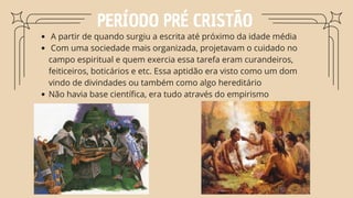PERÍODO PRÉ CRISTÃO
A partir de quando surgiu a escrita até próximo da idade média
Com uma sociedade mais organizada, projetavam o cuidado no
campo espiritual e quem exercia essa tarefa eram curandeiros,
feiticeiros, boticários e etc. Essa aptidão era visto como um dom
vindo de divindades ou também como algo hereditário
Não havia base científica, era tudo através do empirismo
 