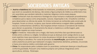 SOCIEDADES ANTIGAS
Assíria e Babilônia A.C: Ainda baseado no misticismo, acreditava-se em demônios e espíritos
que eram os causadores de doença, não existia a figura própria do médico ou enfermeiro mas
sim sacerdotes que vendiam talismãs e materiais religiosos contra esses ataques.
índia: Conheciam mais da anatomia e fisiologia do corpo humano e realizavam procedimentos
complexos para a época como amputações, suturas, trepanações e etc. O budismo contribui
para desenvolver as ciências da saúde. Os hindus tornaram-se conhecidos pela construção de
hospitais. Foram os únicos, na época, que citaram enfermeiros e exigiam deles qualidades
morais e conhecimentos científicos. Nos hospitais tinham músicos e narradores de histórias
para distrair os pacientes. O bramanismo fez decair a medicina e a enfermagem, pelo
exagerado respeito ao corpo humano
Egito: A medicina misturada com a magia, não havia uma linha clara que demarcasse os
limites entre a ciência e a religião. Acreditava-se que as doenças eram castigo divino ou que
eram espíritos maus que estavam no corpo da pessoa e tinham de ser expulsos por meio de
rituais, feitiços e amuletos. Por conta do processo de mumificação, aprenderem bastante
sobre anatomia ao ponto que realizavam cirurgias, tratamentos dentários, próteses, circuncisão
e havia uma sistema médico controlado pelo governo
China: Os responsáveis pelos cuidados eram os sacerdotes, conheciam doenças e classificavam
conforme gravidade, Possuem uma medicina própria com práticas integrativas como
apuncultura, ventosa, fitoterapia
 