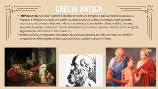 GRÉCIA ANTIGA
HIPÓCRATES: Um dos maiores filósofos de todos os tempos e pai da medicina, passou a
separar a religião e a razão e a partir da observação da prática conseguiu fazer grandes
avanços como o reconhecimento de outras doenças como tuberculose, malária, histeria,
neurose, luxações, fraturas e realizar tratamento com novas terapias naturais como sangrias,
higienização, exercícios e dentre outros
Medicina ficou a cargo dos intelectuais da época baseando-se cada vez mais no científico
enquanto a enfermagem presta um papel mais assistencial ao enfermo
 
