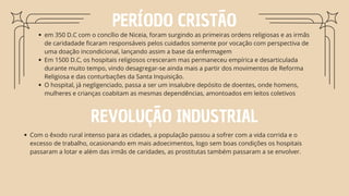PERÍODO CRISTÃO
em 350 D.C com o concílio de Niceia, foram surgindo as primeiras ordens religiosas e as irmãs
de caridadade ficaram responsáveis pelos cuidados somente por vocação com perspectiva de
uma doação incondicional, lançando assim a base da enfermagem
Em 1500 D.C, os hospitais religiosos cresceram mas permaneceu empírica e desarticulada
durante muito tempo, vindo desagregar-se ainda mais a partir dos movimentos de Reforma
Religiosa e das conturbações da Santa Inquisição.
O hospital, já negligenciado, passa a ser um insalubre depósito de doentes, onde homens,
mulheres e crianças coabitam as mesmas dependências, amontoados em leitos coletivos
REVOLUÇÃO INDUSTRIAL
Com o êxodo rural intenso para as cidades, a população passou a sofrer com a vida corrida e o
excesso de trabalho, ocasionando em mais adoecimentos, logo sem boas condições os hospitais
passaram a lotar e além das irmãs de caridades, as prostitutas também passaram a se envolver.
 
