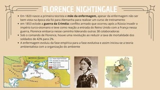 FLORENCE NIGHTINGALE
Em 1820 nasce a primeira teorista e mãe da enfermagem, apesar da enfermagem não ser
bem vista na época ela foi para Alemanha para realizar um curso de treinamento
em 1853 eclode a guerra da Criméia: conflito armado que ocorreu após a Rússia invadir o
império turco-otomano e teve como reação a entrada do Reino Unido com a França nessa
guerra, Florence embarca nesse caminho liderando outras 38 colaboradoras
Sob o comando de Florence, houve uma revolução ao reduzir a taxa de mortalidade dos
soldados de 42% para 2%.
A enfermagem evoluiu da fase empírica para a fase evolutiva e assim iniciou-se a teoria
ambientalista com a organização do ambiente
 