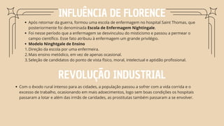 INFLUÊNCIA DE FLORENCE
Após retornar da guerra, formou uma escola de enfermagem no hospital Saint Thomas, que
posteriormente foi denominada Escola de Enfermagem Nightingale.
Foi nesse período que a enfermagem se desvinculou do misticismo e passou a permear o
campo científico. Esse fato atribuiu à enfermagem um grande privilégio.
Modelo Ninghtgale de Ensino
Direção da escola por uma enfermeira.
1.
Mais ensino metódico, em vez de apenas ocasional.
2.
Seleção de candidatos do ponto de vista físico, moral, intelectual e aptidão profissional.
3.
REVOLUÇÃO INDUSTRIAL
Com o êxodo rural intenso para as cidades, a população passou a sofrer com a vida corrida e o
excesso de trabalho, ocasionando em mais adoecimentos, logo sem boas condições os hospitais
passaram a lotar e além das irmãs de caridades, as prostitutas também passaram a se envolver.
 