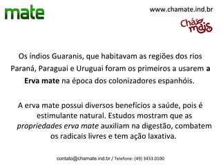 www.chamate.ind.br




  Os índios Guaranis, que habitavam as regiões dos rios
Paraná, Paraguai e Uruguai foram os primeiros a usarem a
    Erva mate na época dos colonizadores espanhóis.

 A erva mate possui diversos benefícios a saúde, pois é
      estimulante natural. Estudos mostram que as
 propriedades erva mate auxiliam na digestão, combatem
          os radicais livres e tem ação laxativa.

            contato@chamate.ind.br / Telefone: (49) 3433.0100
 
