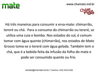 www.chamate.ind.br




 Há três maneiras para consumir a erva-mate: chimarrão,
tereré ou chá. Para o consumo do chimarrão ou tereré, se
  utiliza uma cuia e bomba. Nos estados do sul, é comum
tomar com água quente (chimarrão), nos estados de Mato
Grosso toma-se o tereré com água gelada. Também tem o
  chá, que é a bebida feita da infusão da folha do mate e
            pode ser consumido quente ou frio.


             contato@chamate.ind.br / Telefone: (49) 3433.0100
 