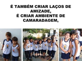 É TAMBÉM CRIAR LAÇOS DE
         AMIZADE,
   É CRIAR AMBIENTE DE
      CAMARADAGEM,
 