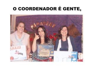 O COORDENADOR É GENTE,
 