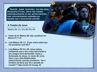 29
A Traição de Jesus
Mateus 26: 1,2. 14 a 28, 45 a 56.
Quando Judas Iscariotes (um dos doze
discipulos) O traiu, Jesus não resistiu
sobenaturalmente ao seu aprisionamento,
mas voluntariamente submeteu-se
áqueles que o procuravão prender.
a. Antes de ler Mateus 26, leia a profecia em
Salmo 41:7 a 9.
b. Leia Mateus 26:1,2. O que Jesus sabia que
iria acontecer com Ele?
c. Leia Mateus 26:14 a 28. Jesus estava
predizendo que o seu corpo seria ferido e
seu sangue seria derramado. Como a
declaração de Jesus, no verso 28, torna
claro o que João Batista disse
anteriormente, quando proclamou, “eis o
Cordeiro de Deus que tira o pecado do
mundo!”? Veja evento 22 na pag. 22.
 