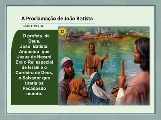 O profeta de
Deus,
João Batista,
Anunciou que
Jesus de Nazaré
Era o Rei especial
de Israel e o
Cordeiro de Deus,
o Salvador que
tiraria os
Pecadosdo
mundo.
A Proclamação de João Batista
João 1:29 a 34.
 