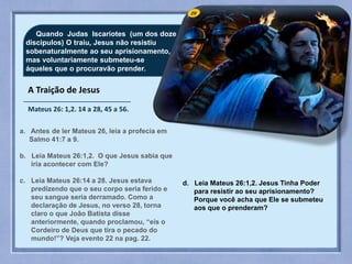 29Quando Judas Iscariotes (um dos doze
discipulos) O traiu, Jesus não resistiu
sobenaturalmente ao seu aprisionamento,
mas voluntariamente submeteu-se
áqueles que o procuravão prender.
a. Antes de ler Mateus 26, leia a profecia em
Salmo 41:7 a 9.
b. Leia Mateus 26:1,2. O que Jesus sabia que
iria acontecer com Ele?
c. Leia Mateus 26:14 a 28. Jesus estava
predizendo que o seu corpo seria ferido e
seu sangue seria derramado. Como a
declaração de Jesus, no verso 28, torna
claro o que João Batista disse
anteriormente, quando proclamou, “eis o
Cordeiro de Deus que tira o pecado do
mundo!”? Veja evento 22 na pag. 22.
d. Leia Mateus 26:1,2. Jesus Tinha Poder
para resistir ao seu aprisionamento?
Porque você acha que Ele se submeteu
aos que o prenderam?
A Traição de Jesus
Mateus 26: 1,2. 14 a 28, 45 a 56.
 