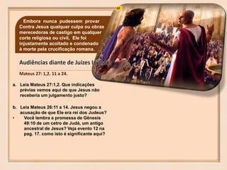 30Embora nunca pudessem provar
Contra Jesus qualquer culpa ou obras
merecedoras de castigo em qualquer
corte religiosa ou civil, Ele foi
injustamente acoitado e condenado
à morte pela crucificação romana.
a. Leia Mateus 27:1,2. Que indicações
prévias vemos aqui de que Jesus não
receberia um julgamento justo?
b. Leia Mateus 26:11 a 14. Jesus negou a
acusação de que Ele era rei dos Judeus?
• Você lembra a promessa de Gênesis
49:10 de um cetro de Judá, um antigo
ancestral de Jesus? Veja evento 12 na
pag. 17. como isto é significante aqui?
Mateus 27: 1,2. 11 a 24.
 