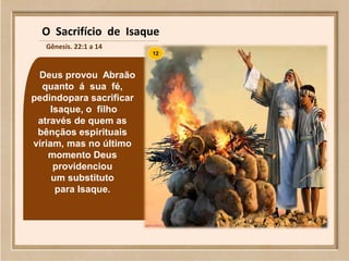 Deus provou Abraão
quanto á sua fé,
pedindopara sacrificar
Isaque, o filho
através de quem as
bênçãos espirituais
viriam, mas no último
momento Deus
providenciou
um substituto
para Isaque.
12
O Sacrifício de Isaque
Gênesis. 22:1 a 14
 