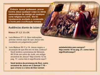 30Embora nunca pudessem provar
Contra Jesus qualquer culpa ou obras
merecedoras de castigo em qualquer
corte religiosa ou civil, Ele foi
injustamente acoitado e condenado
à morte pela crucificação romana.
Mateus 27: 1,2. 11 a 24.
a. Leia Mateus 27:1,2. Que indicações
prévias vemos aqui de que Jesus não
receberia um julgamento justo?
b. Leia Mateus 26:11 a 14. Jesus negou a
acusação de que Ele era rei dos Judeus?
• Você lembra a promessa de Gênesis
49:10 de um cetro de Judá, um antigo
ancestral de Jesus? Veja evento 12 na
pag. 17. como isto é significante aqui?
• Você lembra da promessa de Davi, outro
ancestral de Jesus em 2 Samuel 7:16 –
que o trono e o reino de Davi seriam
estabelecidos para sempre?
Veja evento 19 na pag. 21. como isto é
significativoaqui?
 