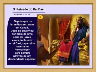 O Reinado do Rei Davi
2 Samuel. 7: 1 a 16.
Depois que os
israelitas entraram
em Canaã,
Deus os governou
por meio de uma
série de juízes
e reis, incluindo
o rei Davi, cuja reino
haveria de
Permanecer
para sempre
Através de um
descendente especial.
19
 