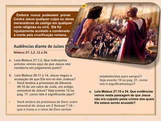 30
Mateus 27: 1,2. 11 a 24.
Embora nunca pudessem provar
Contra Jesus qualquer culpa ou obras
merecedoras de castigo em qualquer
corte religiosa ou civil, Ele foi
injustamente acoitado e condenado
à morte pela crucificação romana.
a. Leia Mateus 27:1,2. Que indicações
prévias vemos aqui de que Jesus não
receberia um julgamento justo?
b. Leia Mateus 26:11 a 14. Jesus negou a
acusação de que Ele era rei dos Judeus?
• Você lembra a promessa de Gênesis
49:10 de um cetro de Judá, um antigo
ancestral de Jesus? Veja evento 12 na
pag. 17. como isto é significante aqui?
• Você lembra da promessa de Davi, outro
ancestral de Jesus em 2 Samuel 7:16 –
que o trono e o reino de Davi seriam
estabelecidos para sempre?
Veja evento 19 na pag. 21. como
isto é significativoaqui?
c. Leia Mateus 27:15 a 24. Que evidências
vemos nesta passagem de que Jesus
não era culpado pelos crimes dos quais
Ele estava sendo acusado?
 