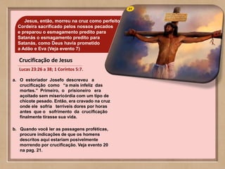 31Jesus, então, morreu na cruz como perfeito
Cordeira sacrificado pelos nossos pecados
e preparou o esmagamento predito para
Satanás o esmagamento predito para
Satanás, como Deus havia prometido
a Adâo e Eva (Veja evento 7)
a. O estoriador Josefo descreveu a
crucificação como “a mais infeliz das
mortes.” Primeiro, o prisioneiro era
açoitado sem misericórdia com um tipo de
chicote pesado. Então, era cravado na cruz
onde ele sofria terríveis dores por horas
antes que o sofrimento da crucificação
finalmente tirasse sua vida.
b. Quando você ler as passagens proféticas,
procure indicações de que os homens
descritos aqui estariam posivelmente
morrendo por crucificação. Veja evento 20
na pag. 21.
Crucificação de Jesus
Lucas 23:26 a 38; 1 Coríntos 5:7.
 