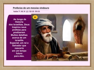 115
Ao longo da
Hístoria
dos Israelitas, Deus
Inspirou seus
profetas para
predizerem
Muitos detalhes
acerca de um
israelita
Especial, um rei e
Salvador que
nasceria
em um tempo
futuro
para eles.
Profecias de um messias vindouro
Isaías 7: 14; 9: 1,2. 52:13. 53:13.
20
 