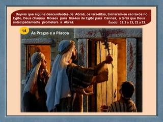 As Pragas e a Páscoa
Depois que alguns descendentes de Abraã, os Israelitas, tornaram-se escravos no
Egito, Deus chamau Moisés para tirá-los de Egito para Cannaã, a terra que Deus
antecipadamente prometera a Abraã. Êxodo. 12:1 a 13, 21 a 23.
 