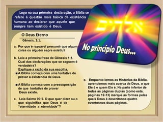 ©2009 SowAndHarvest.com
www.SowAndHarvest.com
01
Logo na sua primeira declaração, a Bíblia se
refere á questão mais básica da existência
humana ao declarar que aquele que
sempre tem existido é Deus.
O Deus Eterno
Gênesis. 1:1.
a. Por que é razoável presumir que alguma
coisa ou alguém sepre existiu?
b. Leia a primeira frase de Gênesis 1:1.
Qual das declarações que se seguem é
verdadeira?
Explique a razão da sua escolha.
A Bíblia começa com uma tentativa de
provar a existencia de Deus.
A Bíblia começa com a pressuposição
de que tentativa de provar
Deus existe.
c. Leia Salmo 90:2. O que quer dizer ou o
que siguinifica que Deus é de
“eternidade a eternidade”?
c. Enquanto lemos as Hístorias da Bíblia,
aprendemos mais acerca de Deus, o que
Ele é e quem Ele é. Na parte inferior de
todas as páginas duplas (como esta,
páginas 12-13) marque as formas pelas
quais Deus é descritonos quatro
eventosnas duas páginas.
 