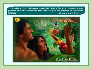 03Então Deus criou um homen e uma mulher, Adão e Eva, e os comissionou para
governar a sua criação terrestre. Mas disse-lhes para não comerem de uma árvore
particular
Criação do Homem
Gênesis. 1:26 a 31, 2:7 a 25.
 