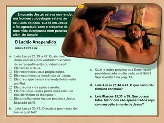 32Enquanto Jesus estava morrendo,
um homem culpadoque estava ao
seu lado colocou sua fé em Jesus
e foi agraciado com o presente de
uma vida abençoada num paraíso
além do túmulo
O Ladrão Arrependido
Lucas 23:39 a 47.
a. Leia Lucas 23:39 a 42. Quais dos
itens abaixo eram verdadeiro a cerca
do arrependimento do criminoso?
Ele temeu a Deus.
Ele reconheceu sua própia culpa.
Ele reconheceu a inocência de Jesus.
Ele creu que Jesus era verdadeiramente
um Rei.
Ele creu na vida após a morte.
Ele creu que Jesus podia conceder um
tipo de“Reino de bênçãos”.
Ele simplismente fez um pedido a Jesus
baseado na fé.
b. Leia Lucas 23:43. Discuta a promessa de
Jesus qual foi?
c. Qual o outro paraíso que Deus havia
providenciado muito cedo na Bíblia?
Veja evento 3 na pag. 13.
d. Leia Lucas 23:44 a 47. O que centurião
romano concluiu?
e. Leia Marcos 15:33 a 39. Que outros
fatos históricos são apresentados aqui
com respeito à morte de Jesus?
 