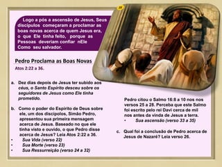 35Logo a pós a ascensão de Jesus, Seus
discípulos começaram a proclamar as
boas novas acerca de quem Jesus era,
o que Ele tinha feito, porque as
Pessoas deveriam confiar nEle
Como seu salvador.
Pedro Proclama as Boas Novas
Atos 2:22 a 36.
a. Dez dias depois de Jesus ter subido aos
céus, o Santo Espírito desceu sobre os
seguidores de Jesus como Ele tinha
prometido.
b. Como o poder do Espírito de Deus sobre
ele, um dos discípolos, Simão Pedro,
apresentou sua primeira mensagem
acerca de Jesus. Baseado no que ele
tinha visto e ouvido, o que Pedro disse
acerca de Jesus? Leia Atos 2:22 a 36.
• Sua Vida (verso 22)
• Sua Morte (verso 23)
• Sua Ressurreição (verso 24 a 32)
Pedro citou o Salmo 16:8 a 10 nos nos
versos 25 a 28. Perceba que este Salmo
foi escrito pelo rei Davi cerca de mil
nos antes da vinda de Jesus a terra.
• Sua ascensão (verso 33 a 35)
c. Qual foi a conclusão de Pedro acerca de
Jesus de Nazaré? Leia verso 26.
 