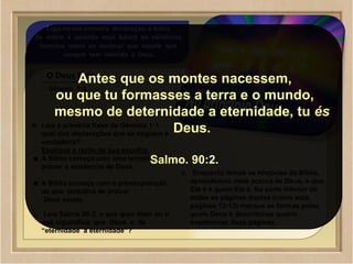 ©2009 SowAndHarvest.com
www.SowAndHarvest.com
01
Logo na sua primeira declaração, a Bíblia
Se refere á questão mais básica da existência
humana mana ao declarar que aquele que
sempre tem existido é Deus.
O Deus Eterno
Gênesis. 1:1.
b. Leia a primeira frase de Gênesis 1:1.
qual das declarações que se seguem é
verdadeira?
Explique a razão da sua escolha.
A Bíblia começa com uma tentativa de
provar a existencia de Deus.
A Bíblia começa com a pressuposição
de que tentativa de provar
Deus existe.
c. Leia Salmo 90:2. o que quer dizer ou o
que siguinifica que Deus é de
“eternidade a eternidade”?
c. Enquanto lemos as Hístorias da Bíblia,
aprendemos mais acerca de Deus, o que
Ele é e quem Ele é. Na parte inferior de
todas as páginas duplas (como esta,
páginas 12-13) marque as formas pelas
quais Deus é descritonos quatro
eventosnas duas páginas.
Antes que os montes nacessem,
ou que tu formasses a terra e o mundo,
mesmo de deternidade a eternidade, tu és
Deus.
Salmo. 90:2.
 