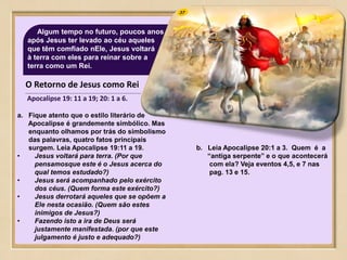 37Algum tempo no futuro, poucos anos
após Jesus ter levado ao céu aqueles
que têm comfiado nEle, Jesus voltará
à terra com eles para reinar sobre a
terra como um Rei.
O Retorno de Jesus como Rei
Apocalipse 19: 11 a 19; 20: 1 a 6.
a. Fique atento que o estilo literário de
Apocalipse é grandemente simbólico. Mas
enquanto olhamos por trás do simbolismo
das palavras, quatro fatos principais
surgem. Leia Apocalipse 19:11 a 19.
• Jesus voltará para terra. (Por que
pensamosque este é o Jesus acerca do
qual temos estudado?)
• Jesus será acompanhado pelo exército
dos céus. (Quem forma este exército?)
• Jesus derrotará aqueles que se opõem a
Ele nesta ocasião. (Quem são estes
inimigos de Jesus?)
• Fazendo isto a ira de Deus será
justamente manifestada. (por que este
julgamento é justo e adequado?)
b. Leia Apocalipse 20:1 a 3. Quem é a
“antiga serpente” e o que acontecerá
com ela? Veja eventos 4,5, e 7 nas
pag. 13 e 15.
 