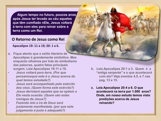 37Algum tempo no futuro, poucos anos
após Jesus ter levado ao céu aqueles
que têm comfiado nEle, Jesus voltará
à terra com eles para reinar sobre a
terra como um Rei.
O Retorno de Jesus como Rei
Apocalipse 19: 11 a 19; 20: 1 a 6.
a. Fique atento que o estilo literário de
Apocalipse é grandemente simbólico. Mas
enquanto olhamos por trás do simbolismo
das palavras, quatro fatos principais
surgem. Leia Apocalipse 19:11 a 19.
• Jesus voltará para terra. (Por que
pensamosque este é o Jesus acerca do
qual temos estudado?)
• Jesus será acompanhado pelo exército
dos céus. (Quem forma este exército?)
• Jesus derrotará aqueles que se opõem a
Ele nesta ocasião. (Quem são estes
inimigos de Jesus?)
• Fazendo isto a ira de Deus será
justamente manifestada. (por que este
julgamento é justo e adequado?)
b. Leia Apocalipse 20:1 a 3. Quem é a
“antiga serpente” e o que acontecerá
com ela? Veja eventos 4,5, e 7 nas
pag. 13 e 15.
c. Leia Apocalipse 20:4 a 6. O que
acontecerá na terra por 1.000 anos?
Onde, em nosso estudo temos visto
predições acerca de Jesus
reinando?
 
