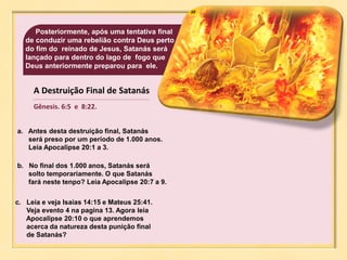 38
A Destruição Final de Satanás
Gênesis. 6:5 e 8:22.
Posteriormente, após uma tentativa final
de conduzir uma rebelião contra Deus perto
do fim do reinado de Jesus, Satanás será
lançado para dentro do lago de fogo que
Deus anteriormente preparou para ele.
a. Antes desta destruição final, Satanás
será preso por um período de 1.000 anos.
Leia Apocalipse 20:1 a 3.
b. No final dos 1.000 anos, Satanás será
solto temporariamente. O que Satanás
fará neste tenpo? Leia Apocalipse 20:7 a 9.
c. Leia e veja Isaías 14:15 e Mateus 25:41.
Veja evento 4 na pagina 13. Agora leia
Apocalipse 20:10 o que aprendemos
acerca da natureza desta punição final
de Satanás?
 