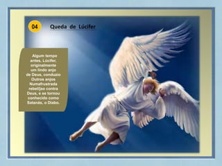 04
Queda de Lúcifer
Algum tempo
antes, Lúcifer,
originalmente
um lindo anjo
de Deus, conduzio
Outros anjos
Numafrustrada
rebeli]ao contra
Deus, e se tornou
conhecido como
Satanás, o Diabo.
 