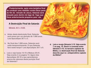 38
A Destruição Final de Satanás
Gênesis. 6:5 e 8:22.
Posteriormente, após uma tentativa final
de conduzir uma rebelião contra Deus perto
do fim do reinado de Jesus, Satanás será
lançado para dentro do lago de fogo que
Deus anteriormente preparou para ele.
a. Antes desta destruição final, Satanás
será preso por um período de 1.000 anos.
Leia Apocalipse 20:1 a 3.
b. No final dos 1.000 anos, Satanás será
solto temporariamente. O que Satanás
fará neste tenpo? Leia Apocalipse 20:7 a 9.
c. Leia e veja Isaías 14:15 e Mateus 25:41.
Veja evento 4 na pagina 13. Agora leia
Apocalipse 20:10 o que aprendemos
acerca da natureza desta punição final
de Satanás?
d. Leia e reveja Gênesis 3:15. Veja evento
7 na pag. 15. Qual é a conexão entre
Gênesis 3:15, no terceiro capítulo da
Bíblia, e a destruição final de Satanás
descrito aqui no antepenútimo captulo
da Bíblia?
 