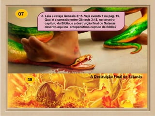 www.SowAndHarvest.com
A Destruição Final de Satanás
d. Leia e reveja Gênesis 3:15. Veja evento 7 na pag. 15.
Qual é a conexão entre Gênesis 3:15, no terceiro
capítulo da Bíblia, e a destruição final de Satanás
descrito aqui no antepenútimo captulo da Bíblia?
 