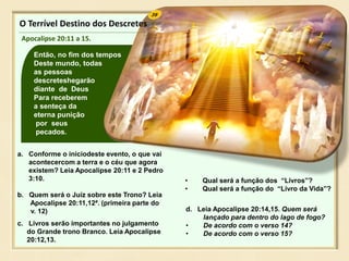 39
Então, no fim dos tempos
Deste mundo, todas
as pessoas
descreteshegarão
diante de Deus
Para receberem
a senteça da
eterna punição
por seus
pecados.
O Terrível Destino dos Descretes
Apocalipse 20:11 a 15.
a. Conforme o iníciodeste evento, o que vai
acontecercom a terra e o céu que agora
existem? Leia Apocalipse 20:11 e 2 Pedro
3:10.
b. Quem será o Juíz sobre este Trono? Leia
Apocalipse 20:11,12ª. (primeira parte do
v. 12)
c. Livros serão importantes no julgamento
do Grande trono Branco. Leia Apocalipse
20:12,13.
d. Leia Apocalipse 20:14,15. Quem será
lançado para dentro do lago de fogo?
• De acordo com o verso 14?
• De acordo com o verso 15?
• Qual será a função dos “Livros”?
• Qual será a função do “Livro da Vida”?
 