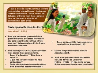 40Mas a história escrita por Deus termina
com notícias maravilhosas - todos que
tiverem confiado em Jesus como seu
Salvador entrarão num belo paraíso
livre de pecado e viverão ali
eternamente com Deus.
O Abençoado Destino dos Crentes
Apocalipse 21:1; 22:5
a. Para que os crentes gozem do futuro
paraíso de Deus, eles serão levados ao
céu para encontraá-lo ou Deus o trará
para eles? Leia Apocalipse 21:1 a 3 para
encontrar a resposta.
b. Leia Apocalipse 21:4 e 22:5 paraaprender
mais acerca deste paraíso eterno.
• Quem é “o Cordeiro “? Dica: Leia o
verso 14.
• O que não será encontrado na nova
santa cidade?
• Quais são algunhas das características
mais marcantes desta nova cidade?
c. Quanto tempo eles viverão ali? Leia
Apocalipse 22:5.
• Quem será permitido viver nesta novo
paraíso? Leia Apocalipse 21:27.
d. Você acha que o seu nome está escrito
no Livro da Vida do Cordeiro?
Sim Não Não tenho certeza
Sobre o que você baseia a sua conclusão?
 