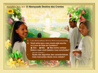 40
Mas a história escrita por Deus termina
com notícias maravilhosas - todos que
tiverem confiado em Jesus como seu
Salvador entrarão num belo paraíso
livre de pecado e viverão ali
eternamente com Deus.
O Abençoado Destino dos CrentesApocalipse 21:1; 22:5
a. Para que os crentes gozem do futuro
paraíso de Deus, eles serão levados ao
céu para encontraá-lo ou Deus o trará
para eles? Leia Apocalipse 21:1 a 3 para
encontrar a resposta.
• Quem será permitido viver nesta novo
paraíso? Leia Apocalipse 21:27.
b. Leia Apocalipse 21:4 e 22:5 paraaprender
mais acerca deste paraíso eterno.
• Quem é “o Cordeiro “? Dica: Leia o
verso 14.
• O que não será encontrado na nova
santa cidade?
• Quais são algunhas das características
mais marcantes desta nova cidade?
c. Quanto tempo eles viverão ali? Leia
Apocalipse 22:5.
d. Você acha que o seu nome está escrito
no Livro da Vida do Cordeiro?
Sim Não Não tenho certeza
Sobre o que você baseia a sua conclusão?
 