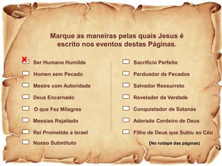 Marque as maneiras pelas quais Jesus é
escrito nos eventos destas Páginas.
(No rodapé das páginas)
Sacrifício Perfeito
Filho de Deus que Subiu ao Céu
Salvador Ressurreto
Revelador da Verdade
Conquistador de Satanás
Adorado Cordeiro de Deus
Perduador de Pecados
Ser Humano Humilde
Rei Prometido a Israel
Homen sem Pecado
Mestre com Autoridade
Deus Encarnado
O que Fez Milagres
Messias Rejaitado
Nosso Substituto
X
 