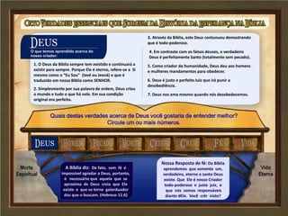 O que temos aprendido acerca do
Nosso Criador
1. O Deus da Bíblia sempre tem existido e continuará a
existir para sempre. Porque Ele é eterno, refere-se a Si
mesmo como o “Eu Sou” (Iavé ou Jeová) o que é
traduzido em nossa Bíblia como SENHOR.
2. Simplesmente por sua palavra de ordem, Deus criou
o mundo e tudo o que há nele. Em sua condição
original era perfeita.
3. Atravéz da Bíblia, este Deus contunuou demostrando
que é todo-poderoso.
4. Em contraste com os falsos deuses, o verdadeiro
Deus é perfeitamente Santo (totalmente sem pecado).
5. Como criador da humanidade, Deus deu aos homens
e mulheres mandamentos para obedecer.
6. Deus é justo e perfeito Juiz que irá punir a
desobediência.
7. Deus nos ama mesmo quando nós desobedecemos.
Quais destas verdades acerca de Deus você gostaria de entender melhor?
Circule um ou mais números.
A Bíblia diz: De fato, sem fé é
impossível agradar a Deus, portanto,
é necessário que aquela que se
aproxima de Deus creia que Ele
existe e que se torne galarduador
dos que o buscam. (Hebreus 11:6)
Nossa Resposta de fé: Da Bíblia
aprendemos que somente um,
verdadeiro, eterno e santo Deus
existe. Que Ele é nosso Criador
todo-poderoso e justo juiz, e
que nós somos responsáveis
diante dEle. Você crêr nisto?
 