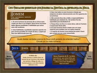 O que temos aprendido acerca do
Nosso Criador
1. Os seres humanos (as pessoas) são os únicos seres
criados por Deus à sua imagem. Dessa forma nos foram
dadas algumas qualidades e habilidades que outros
seres não receberam.
2. Estas habilidades e qualidades especiais capacita-nos
para sermos guardiões da criação de Deus, o papel que
Deus tem determinado para nós.
3. Deus mas todos os seres humanos e deseja que
estejamos em pleno relacionamento com Ele e gozemos da
sua presença.
4. Não somente Deus deu a Adão a responsabilidade e
habilidade para obedecê-LO, Ele tambem lhe deu
capacidade para desobedecê-LO
5. Porque Deus nos fez e é o nosso dono, cada ser humano
é responsável diante dEle.
6. Os seres humanos foram criados com um corpo
material como também com um espíto imaterial.
Quais destas verdades acerca de Deus você gostaria de entender melhor?
Circule um ou mais números.
7. O espírito do homem nunca deixará de existir. Viverá
para sempre em seu corpo ressuscitado.
A Bíblia diz:
Então, formou o senhor Deus ao
homem do pó da terra e lhe soprou
nas narinas o fôlego de vida, e o
homem passou a ser alma vivente.
(Gênesis 11:6)
Nossa Resposta de fé: Da Bíblia
aprendemos que somos feitos por
Deus, amados por Deus e devemos
a Deus nossa total obediência.
Você crê nisto?
 