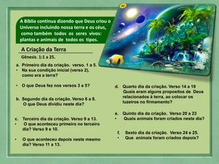 02A Bíblia continua dizendo que Deus criou o
Universo incluindo nossa terra e os céus,
como também todos os seres vivos:
plantas e animais de todos os tipos.
A Criação da Terra
Gênesis. 1:1 a 25.
a. Primeiro dia da criação. verso. 1 a 5.
• Na sua condição inicial (verso 2),
como era a terra?
• O que Deus fez nos versos 3 a 5?
b. Segundo dia da criação. Verso 6 a 8.
O que Deus dividiu neste dia?
c. Terceiro dia da criação. Verso 9 a 13.
• O que aconteceu primeiro no terceiro
dia? Verso 9 e 10.
• O que aconteceu depois neste mesmo
dia? Verso 11 a 13.
d. Quarto dia da criação. Verso 14 a 19
Quais eram alguns propositos de Deus
relacionados à terra, ao colocar os
luzeiros no firmamento?
e. Quinto dia da criação. Verso 20 a 23
• Quais animais foram criados neste dia?
f. Sexto dia da criação. Verso 24 e 25.
• Que animais foram criados depois?
15
 